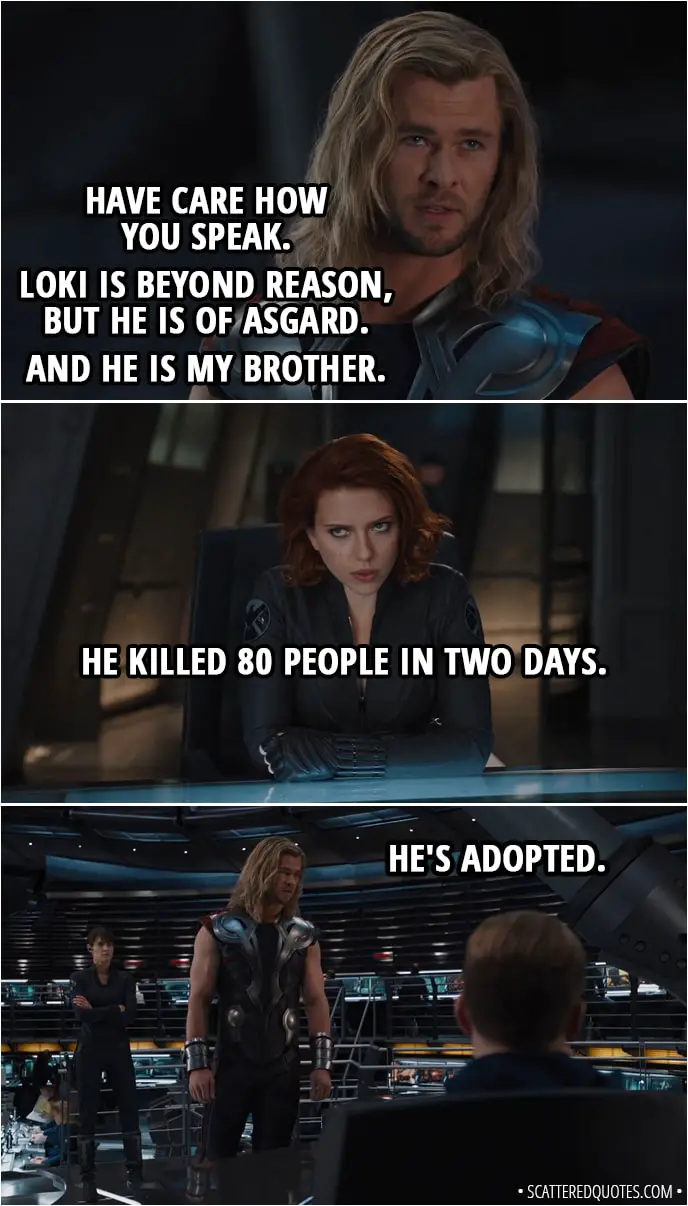 Quote from The Avengers (2012) - Thor: Have care how you speak. Loki is beyond reason, but he is of Asgard. And he is my brother. Natasha Romanoff: He killed 80 people in two days. Thor: He's adopted.