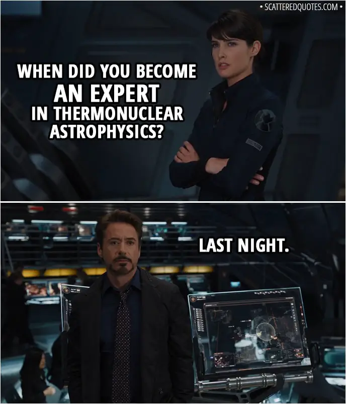 Quote from The Avengers (2012) - Tony Stark: The only major component he still needs is a power source of high-energy density. Something to kick-start the Cube. Maria Hill: When did you become an expert in thermonuclear astrophysics? Tony Stark: Last night.
