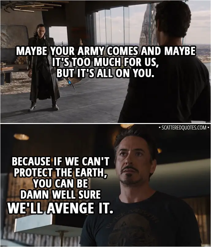 Quote from The Avengers (2012) - Tony Stark (to Loki): Maybe your army comes and maybe it's too much for us, but it's all on you. Because if we can't protect the Earth, you can be damn well sure we'll avenge it.