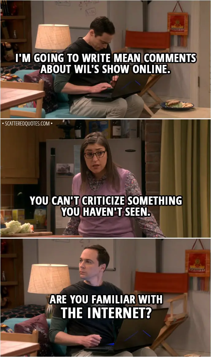 Quote from The Big Bang Theory 11x15 - Sheldon Cooper: I'm going to write mean comments about Wil's show online. Amy Farrah Fowler: Well, you can't criticize something you haven't seen. Sheldon Cooper: I'm sorry, are you familiar with the Internet?