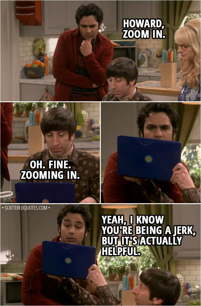 Quote from The Big Bang Theory 11x19 - Howard Wolowitz: Do you see anything that could help us locate her? Bernadette Rostenkowski-Wolowitz: Hmm, let me have a look. Howard Wolowitz: She's got eagle eyes, always spotting continuity errors in movies. It's not annoying at all. Bernadette Rostenkowski-Wolowitz: Oh. There. Right there. Check out the pin on her jacket. Isn't that from the comic book store? Rajesh Koothrappali: Hmm, is it? Hey, Howard, zoom in. Howard Wolowitz: Oh. Fine. Zooming in. (brings the laptop closer to his eyes) Rajesh Koothrappali: Yeah, I know you're being a jerk, but it's actually helpful.