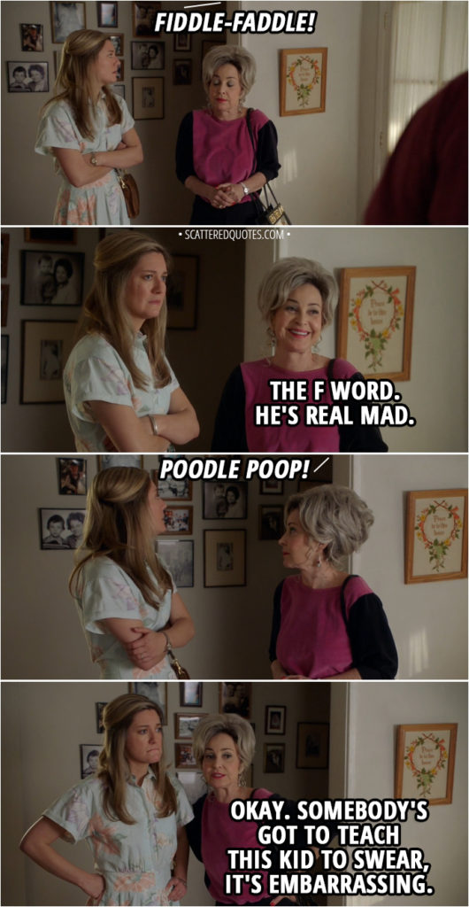 Quote from Young Sheldon 1x16 - Sheldon Cooper: I'll be in my room. Mary Cooper: Oh, come on, Shelly. You still got an honorable mention. Sheldon Cooper: Stop reminding me. Mary Cooper: I hate to see him so upset. George Cooper Sr.: Well, give him a little time, he'll calm down. Sheldon Cooper: Fiddle-faddle! Meemaw: The F word. He's real mad. Sheldon Cooper: Poodle poop! Meemaw: Okay. Somebody's got to teach this kid to swear, it's embarrassing.