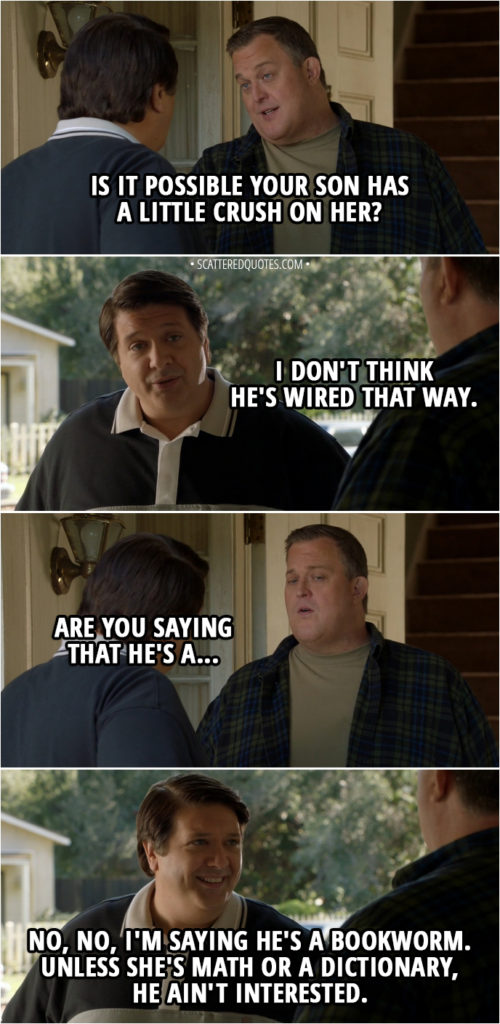 Quote from Young Sheldon 1x17 - Herschel Sparks: I don't know what to tell you, George. I mean, is it, is it possible your son has a little crush on her? George Cooper Sr.: I don't think he's wired that way. Herschel Sparks: Are you saying that he's a... George Cooper Sr.: No, no, I'm saying he's a bookworm. Unless she's math or a dictionary, he ain't interested.