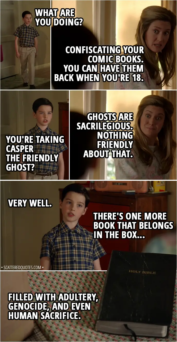 Quote from Young Sheldon 1x18 - Sheldon Cooper: What are you doing? Mary Cooper: Confiscating your comic books. You can have them back when you're 18. Sheldon Cooper: You're taking Casper the Friendly Ghost? Mary Cooper: Ghosts are sacrilegious. Nothing friendly about that. Sheldon Cooper: Very well. There's one more book that belongs in the box, filled with adultery, genocide, and even human sacrifice. (give her the Bible) Mary Cooper: You think you're so smart.