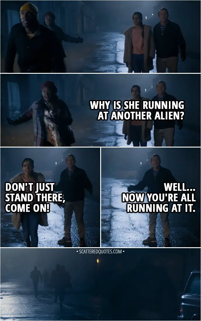 Quote from Doctor Who 11x01 - (Doctor, Grace and Ryan run after the alien) Graham O'Brien: Why is she running at another alien? Yasmin Khan: Don't just stand there, come on! Graham O'Brien: Well... Now you're all running at it.