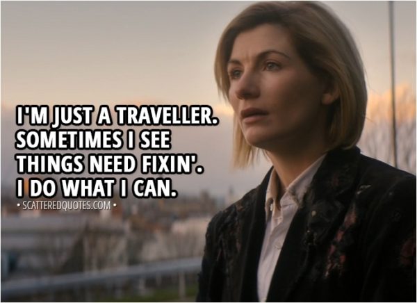 Quote from Doctor Who 11x01 - Yasmin Khan: So everything we saw, everything we've lied to people about, is this normal for you? 13th Doctor: I'm just a traveller. Sometimes I see things need fixin'. I do what I can.