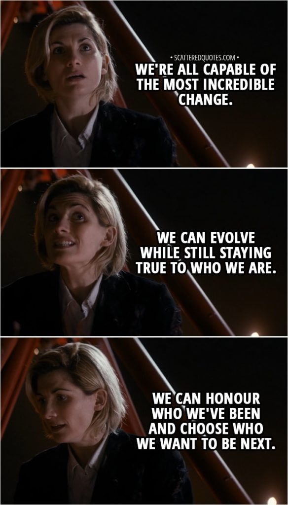 Quote from Doctor Who 11x01 - 13th Doctor: We're all capable of the most incredible change. We can evolve while still staying true to who we are. We can honour who we've been and choose who we want to be next.