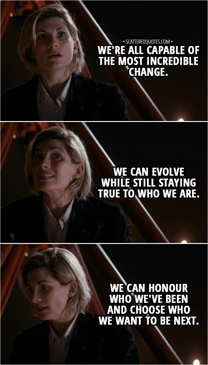 Quote from Doctor Who 11x01 - 13th Doctor: We're all capable of the most incredible change. We can evolve while still staying true to who we are. We can honour who we've been and choose who we want to be next.