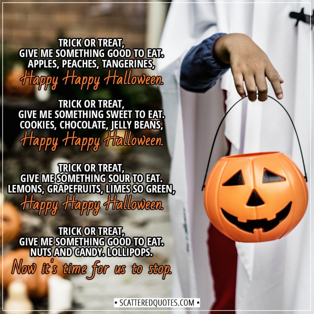 Halloween Quotes - Trick or Treat, give me something good to eat. Apples, peaches, tangerines, Happy Happy Halloween. Trick or Treat, give me something sweet to eat. Cookies, chocolate, jelly beans, Happy Happy Halloween. Trick or Treat, give me something sour to eat. Lemons, grapefruits, limes so green, Happy Happy Halloween. Trick or Treat, give me something good to eat. Nuts and candy. Lollipops. Now it's time for us to stop. - Unknown (Children's song)
