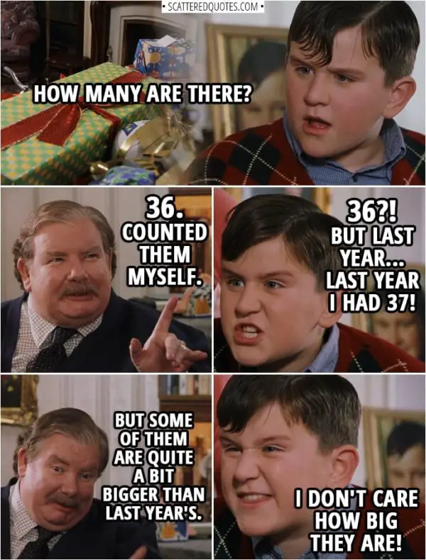 Quotes from Harry Potter and the Sorcerer's Stone (2001) - Dudley Dursley: How many are there? Vernon Dursley: 36. Counted them myself. Dudley Dursley: 36?! But last year... last year I had 37! Vernon Dursley: But some of them are quite a bit bigger than last year's. Dudley Dursley: I don't care how big they are!