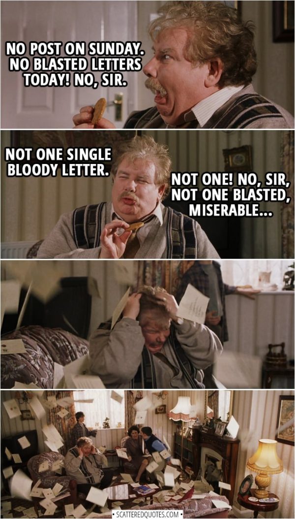 Quotes from Harry Potter and the Sorcerer's Stone (2001) - Vernon Dursley: Fine day, Sunday. In my opinion, best day of the week. Why is that, Dudley? Harry Potter: Because there's no post on Sundays? Vernon Dursley: Right you are, Harry! No post on Sunday. No blasted letters today! No, sir. Not one single bloody letter. Not one! No, sir, not one blasted, miserable... (gets hit with a letter flying out of the fireplace)