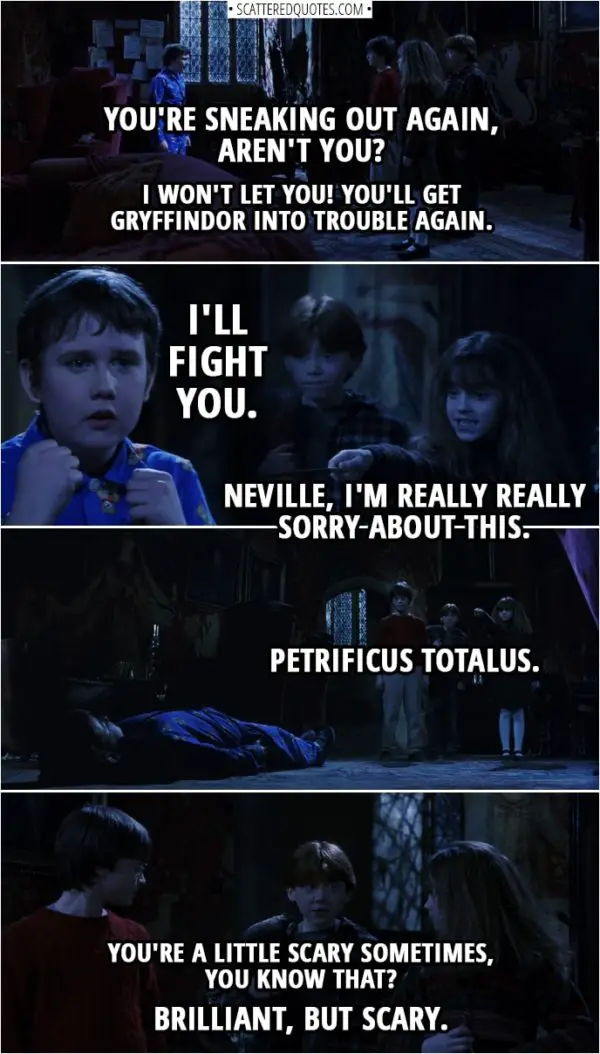 Quotes from Harry Potter and the Sorcerer's Stone (2001) - Neville Longbottom: You're sneaking out again, aren't you? Harry Potter: Now, Neville, listen. We were... Neville Longbottom: No, I won't let you! You'll get Gryffindor into trouble again. I'll fight you. (raises his fists) Hermione Granger: Neville, I'm really really sorry about this. Petrificus Totalus. Ron Weasley: You're a little scary sometimes, you know that? Brilliant, but scary.