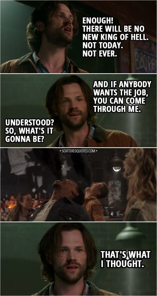 Quote from Supernatural 14x01 - Sam Winchester (to demons): Enough! There will be no new King of Hell. Not today. Not ever. And if anybody wants the job, you can come through me. Understood? So, what's it gonna be? (All remaining demons smoke out) That's what I thought.