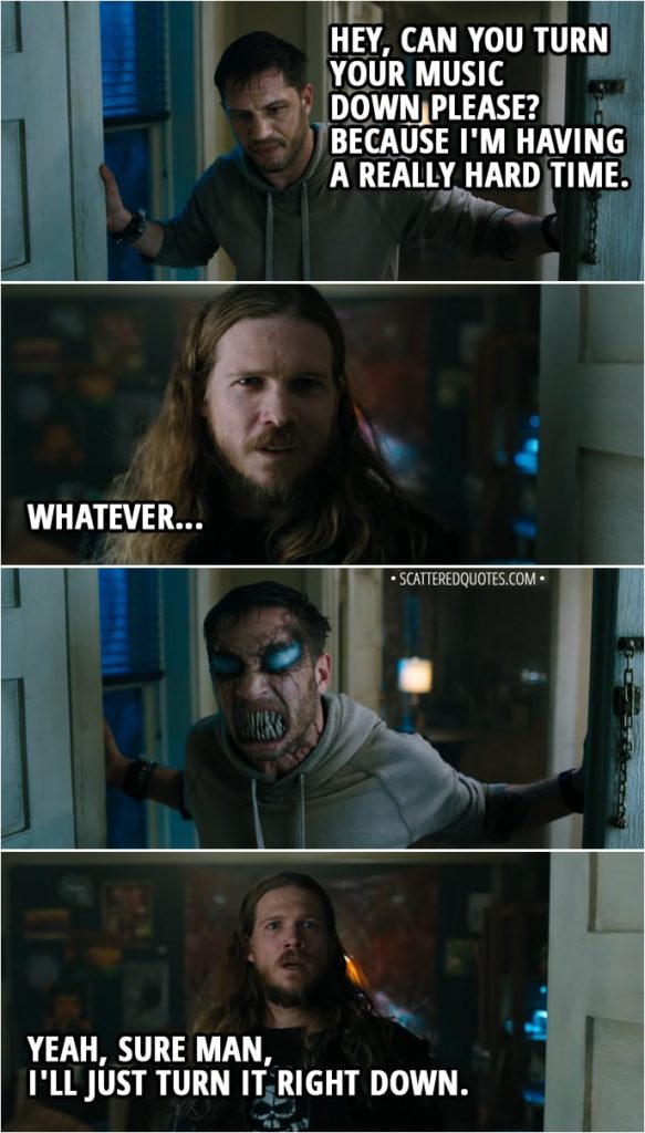 Quote from Venom (2018) - Eddie Brock: Hey, can you turn your music down please? Because I'm having a really hard time. Neighbor Ziggy: Whatever. (Venom growls at him, partially changing Eddie's face) Neighbor Ziggy: Yeah, sure man, I'll just turn it right down. Eddie Brock: Thank you.
