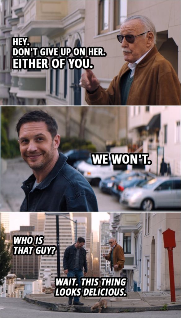 Quote from Venom (2018) | The Watcher Informant: Hey. Don't give up on her. Either of you. Eddie Brock: We won't. Venom: Who is that guy? (sees Stan Lee's dog...) Wait. This thing looks delicious.