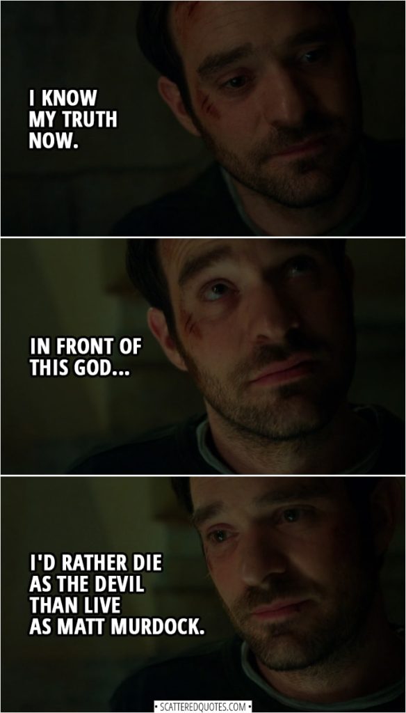 Quotes from Daredevil 3x01 | Matt Murdock: I know my truth now. Sister Maggie: What truth? Matt Murdock: Well, that... in front of this God... I'd rather die as the Devil than live as Matt Murdock.