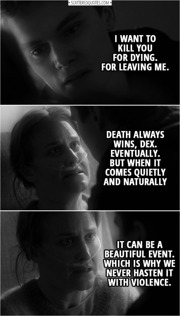 Quotes from Daredevil 3x05 | Dex's psychiatrist: Why do you want to kill me? To put me out of my misery? Dex Poindexter: To punish you. Dex's psychiatrist: I'm not quite sure what I've done wrong. Dex Poindexter: I want to kill you for dying. For leaving me. Dex's psychiatrist: Death always wins, Dex. Eventually. But when it comes quietly and naturally, it can be a beautiful event. Which is why we never hasten it with violence.