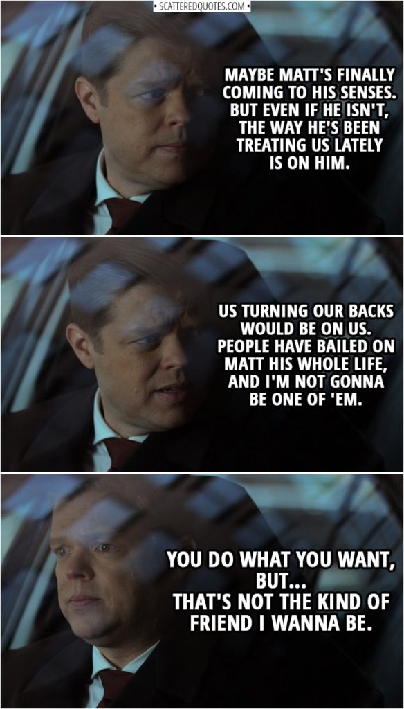 Quotes from Daredevil 3x06 | Foggy Nelson: Has Matt been a shitty friend lately? Without a doubt. But, deep down, I think it's hurting him as much as it's hurting us. Karen Page: How do you figure? Foggy Nelson: Because he could've gone to any reporter, Karen, but he came to you. Maybe Matt's finally coming to his senses. But even if he isn't, the way he's been treating us lately is on him. Us turning our backs would be on us. People have bailed on Matt his whole life, and I'm not gonna be one of 'em. You do what you want, but... that's not the kind of friend I wanna be.