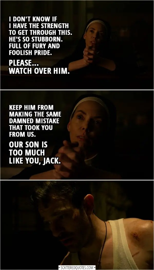 Quotes from Daredevil 3x08 | Sister Maggie (praying): I don't know if I have the strength to get through this. He's so stubborn. Full of fury and foolish pride. Please... watch over him. Keep him from making the same damned mistake that took you from us. Our son is too much like you, Jack.