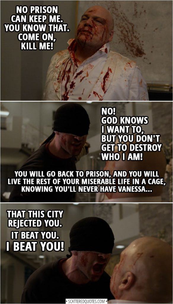 Quotes from Daredevil 3x13 | Matt Murdock: You want me to kill you. Wilson Fisk: No prison can keep me. You know that. Come on, kill me! Matt Murdock: No! God knows I want to, but you don't get to destroy who I am. You will go back to prison, and you will live the rest of your miserable life in a cage, knowing you'll never have Vanessa, that this city rejected you. It beat you. I beat you!