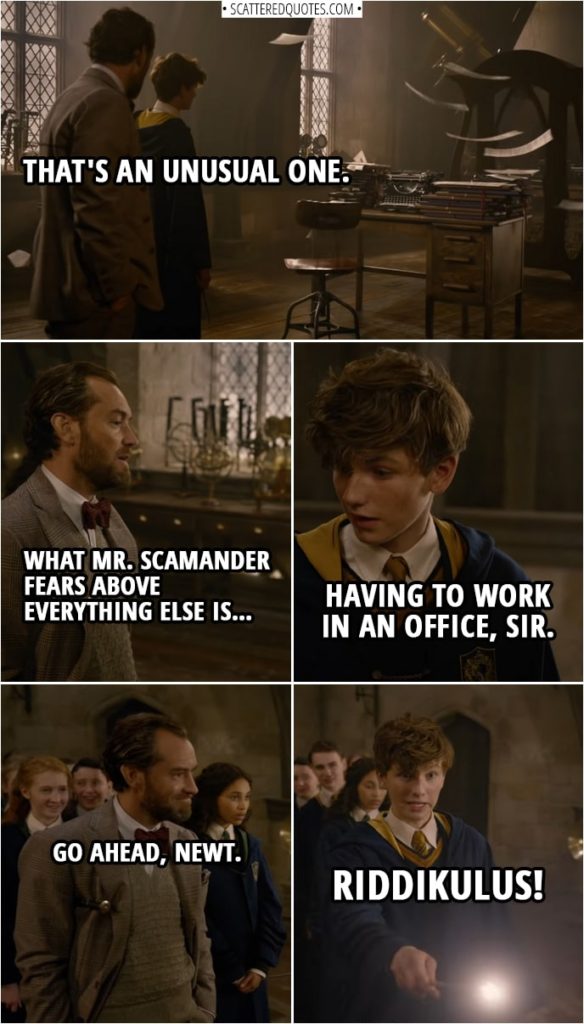 Quote from Fantastic Beasts: The Crimes of Grindelwald (2018) | (Defense against the dark arts class...) Albus Dumbledore: Newt. You're up next. (Ghost takes the shape of a desk with typewriter and a lot of papers) Albus Dumbledore: That's an unusual one. What Mr. Scamander fears above everything else is… Newt Scamander: Having to work in an office, sir. Albus Dumbledore: Go ahead, Newt. Newt Scamander: Riddikulus!