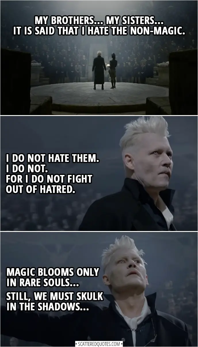 Quote from Fantastic Beasts: The Crimes of Grindelwald (2018) | Gellert Grindelwald: My brothers... My sisters... It is said that I hate the non-magic. I do not hate them. I do not. For I do not fight out of hatred. Magic blooms only in rare souls... Still, we must skulk in the shadows. But the old ways serve us no longer... The clock is ticking faster. My dream, we who live for truth, for love. The moment has come to take our rightful place in the world where we wizards are free. Join me... or die.
