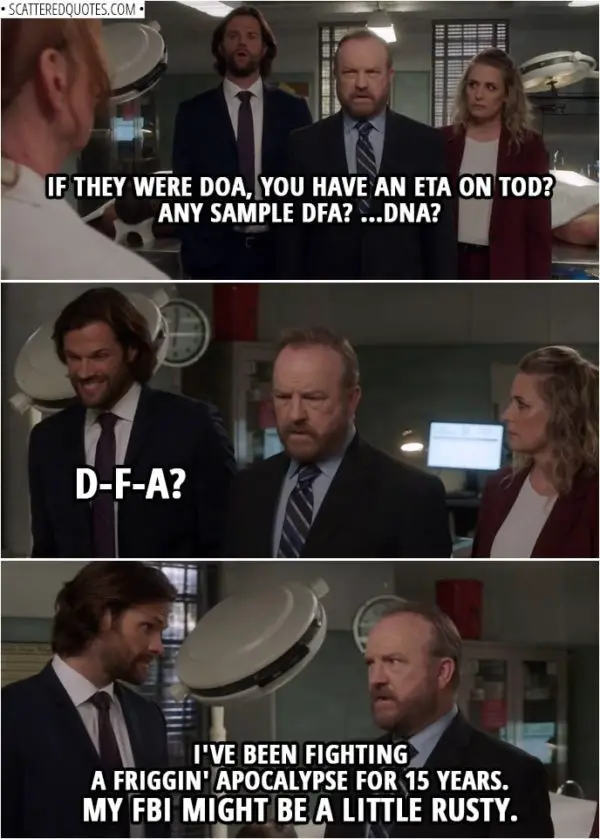 Quote from Supernatural 14x02 | Bobby Singer (to doctor): If they were DOA, you have an ETA on TOD? Any sample DFA? ...DNA? (after the doctor leaves) Sam Winchester: D-F-A? Bobby Singer: I've been fighting a friggin' apocalypse for 15 years. My FBI might be a little rusty.