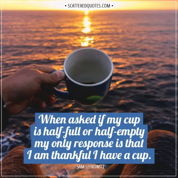 Thankful Quotes | When asked if my cup is half-full or half-empty my only response is that I am thankful I have a cup. - Sam Lefkowitz