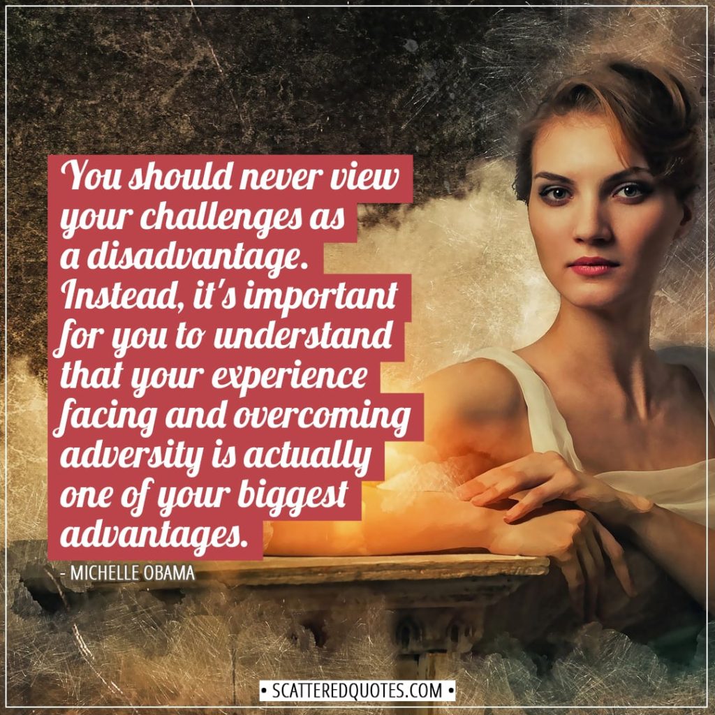 Experience Quotes | You should never view your challenges as a disadvantage. Instead, it's important for you to understand that your experience facing and overcoming adversity is actually one of your biggest advantages. - Michelle Obama