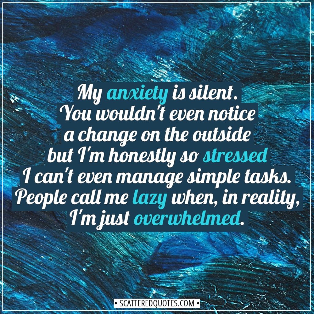 Anxiety Quotes | My anxiety is silent. You wouldn't even notice a change on the outside but I'm honestly so stressed I can't even manage simple tasks. People call me lazy when, in reality, I'm just overwhelmed. - Unknown