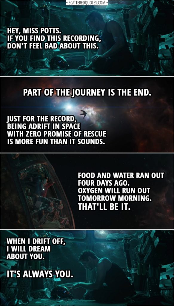 Avengers: Endgame Quotes | (Tony is recording message by talking to his Iron Man helmet) Tony Stark: Is this thing on? Hey, Miss Potts. If you find this recording, don't feel bad about this. Part of the journey is the end. Just for the record, being adrift in space with zero promise of rescue is more fun than it sounds. Food and water ran out four days ago. Oxygen will run out tomorrow morning. That'll be it. When I drift off, I will dream about you. It's always you.
