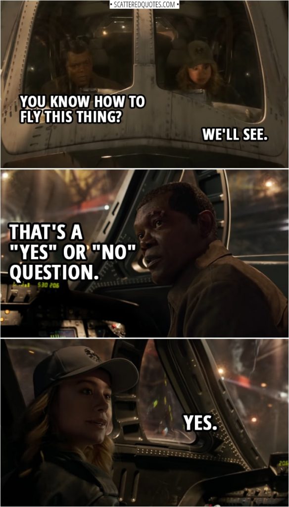 Captain Marvel Quotes | Nick Fury: You know how to fly this thing? Carol Danvers: We'll see. Nick Fury: That's a "yes" or "no" question. Carol Danvers: Yes.