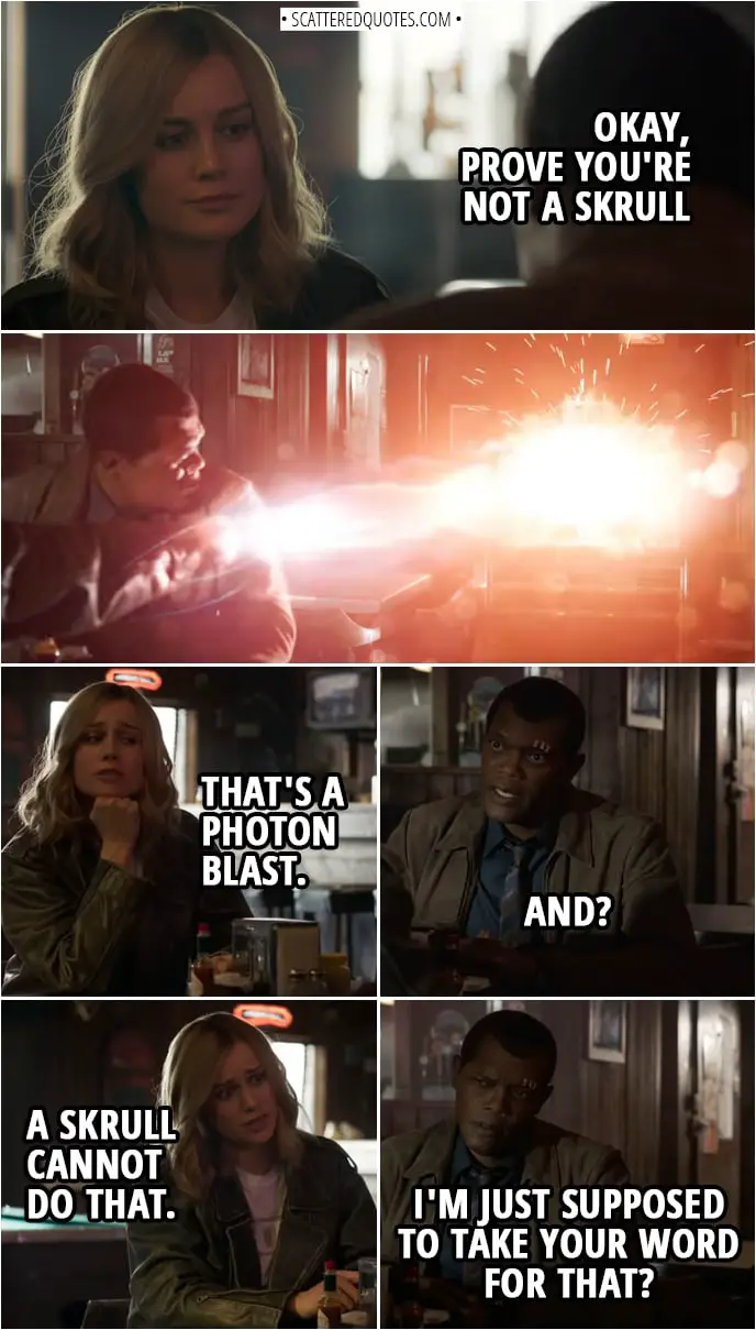 Captain Marvel Quotes | Nick Fury: Okay, prove you're not a Skrull (Danvers blasts away the jukebox) Carol Danvers: That's a photon blast. Nick Fury: And? Carol Danvers: A Skrull cannot do that. Nick Fury: I'm just supposed to take your word for that?