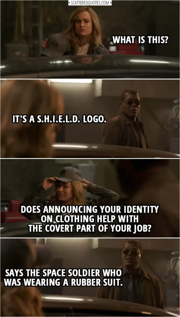 Captain Marvel Quotes | (Danvers is looking at a logo on a hat) Carol Danvers: What is this? Nick Fury: It's a S.H.I.E.L.D. logo. Carol Danvers: Does announcing your identity on clothing help with the covert part of your job? Nick Fury: Says the space soldier who was wearing a rubber suit.