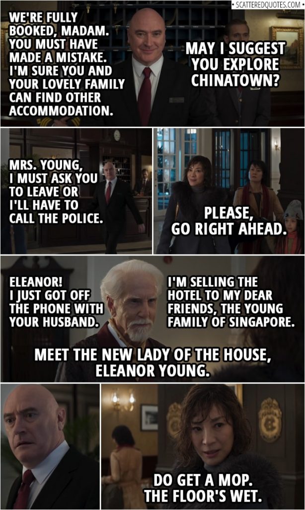 Quotes from Crazy Rich Asians (2018) | Hotel manager: We're fully booked, madam. You must have made a mistake. I'm sure you and your lovely family can find other accommodation. May I suggest you explore Chinatown? Felicity Leong (in Chinese): You can explore Hell. You dog turd. Eleanor Young: Please, may I use your phone to call my husband? It's the least you can do. (He doesn't comply, so she has to go to a phone booth outside and returns after) Hotel manager: Mrs. Young, I must ask you to leave or I'll have to call the police. Eleanor Young: Please, go right ahead. Hotel manager: Lord Calthorpe, my apologies for the disturbance. Lord Calthorpe: Eleanor! I just got off the phone with your husband. Get the Lancaster Suite ready. Now. Hotel manager: Surely you're joking, sir. Lord Calthorpe: I assure you, I'm not. As of this evening, my family's long history as custodians of the Calthorpe is ended. I'm selling the hotel to my dear friends, the Young family of Singapore. Meet the new lady of the house, Eleanor Young. Join me for a toast. Eleanor Young: We'd be delighted. (to the manager): Do get a mop. The floor's wet.