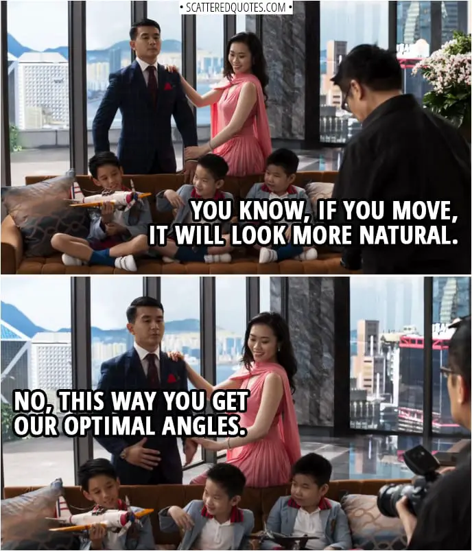 Quotes from Crazy Rich Asians (2018) | Photographer: You know, if you move, it will look more natural. Eddie Cheng: No, this way you get our optimal angles.