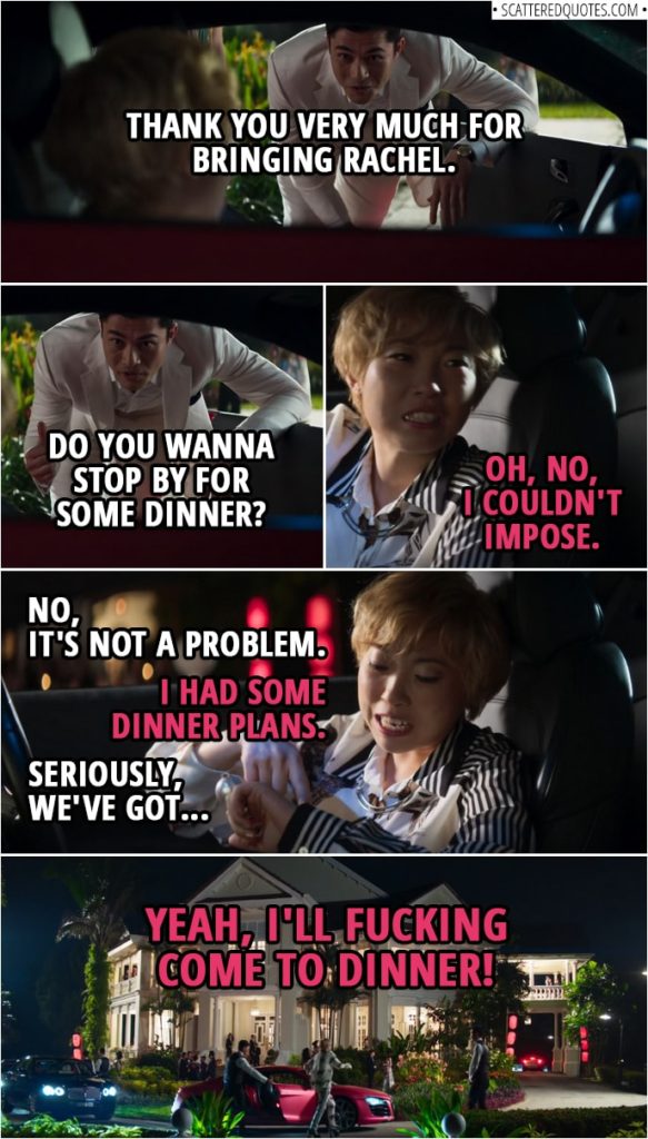 Quotes from Crazy Rich Asians (2018) | Nick Young: Thank you very much for bringing Rachel. Peik Lin Goh: Oh, no worries. Nick Young: Do you wanna stop by for some dinner? Peik Lin Goh: Oh, no, I couldn't impose. Nick Young: No, it's not a problem. Peik Lin Goh: I had some dinner plans. Nick Young: Seriously, we've got... Peik Lin Goh: Yeah, I'll fucking come to dinner.