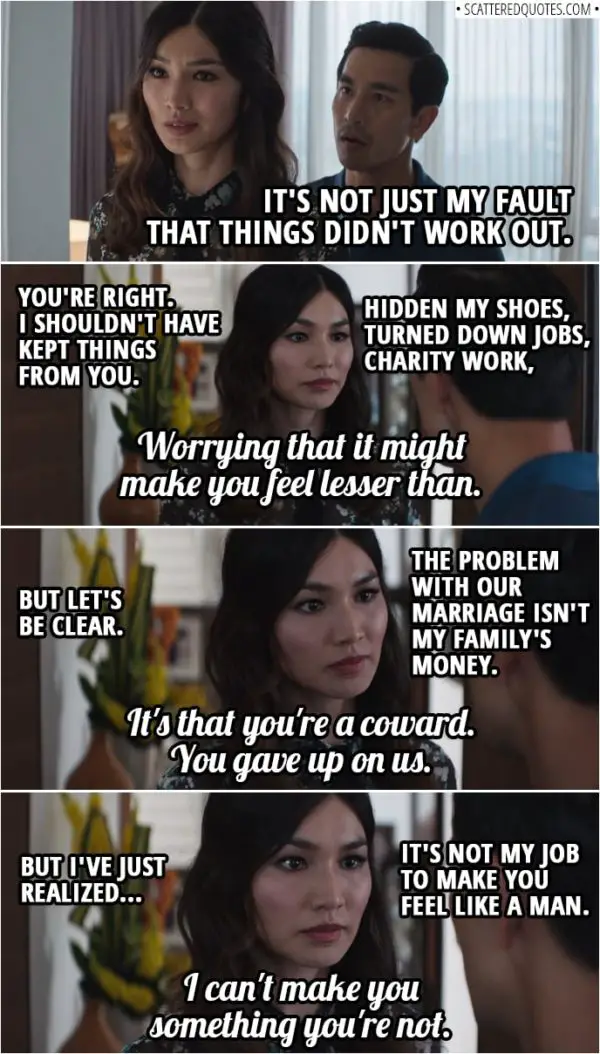 Quotes from Crazy Rich Asians (2018) | Michael Teo: I'm gonna send someone for the rest of my stuff. But I wanna talk to you about my visitation rights with Cassian. Astrid Leong-Teo: Stop talking. Michael Teo: What? Astrid Leong-Teo: Don't worry about packing your things. You bought this apartment, you keep it. We're leaving. Michael Teo: What do you mean you're leaving? Where are you gonna go? Astrid Leong-Teo: I have 14 apartment buildings that I own, so probably one of those. And you'll see Cassian when it's good for him, not when it's good for you. Michael Teo: Hey! Look, you know, it's not just my fault that things didn't work out. Astrid Leong-Teo: You're right. I shouldn't have kept things from you. Hidden my shoes, turned down jobs, charity work, worrying that it might make you feel lesser than. But let's be clear. The problem with our marriage isn't my family's money. It's that you're a coward. You gave up on us. But I've just realized, it's not my job to make you feel like a man. I can't make you something you're not.