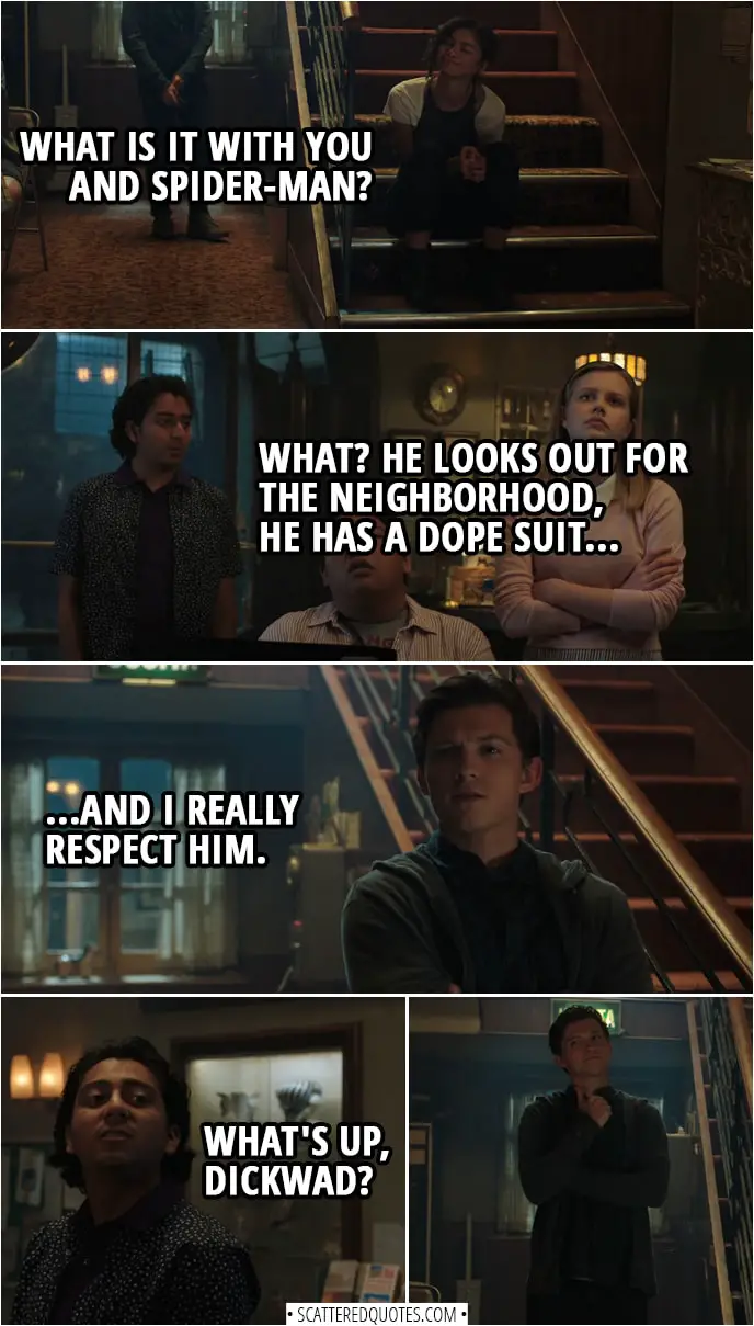 Quotes from Spider-Man: Far From Home | Michelle Jones: What is it with you and Spider-Man? Flash Thompson: What? He looks out for the neighborhood, he has a dope suit, and I really respect him. (Peter walks in) Flash Thompson (to Peter): What's up, dickwad?