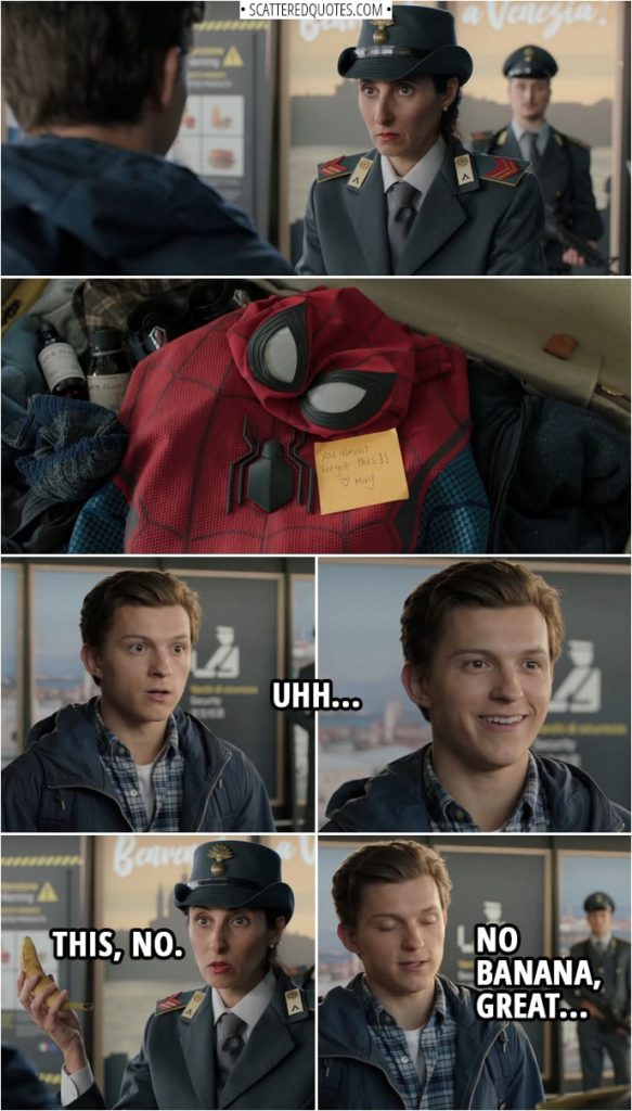 Quotes from Spider-Man: Far From Home | (Peter's luggage gets searched in the airport, with his Spider-Man suit right at the top) Peter Parker: Uhh... Airport security: This, no. (Takes out a banana from his suitcase) Peter Parker: No banana, great...