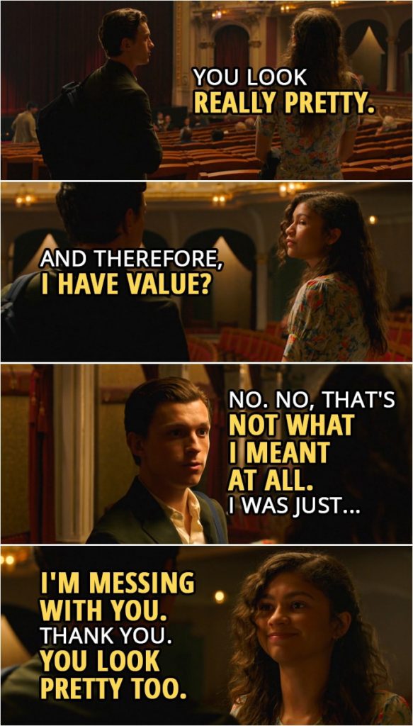 Quotes from Spider-Man: Far From Home | Peter Parker: You look really pretty. MJ: And therefore, I have value? Peter Parker: No. No, that's not what I meant at all. I was just... MJ: I'm messing with you. Thank you. Peter Parker: You're welcome. MJ: You look pretty too. Peter Parker: Thank you.