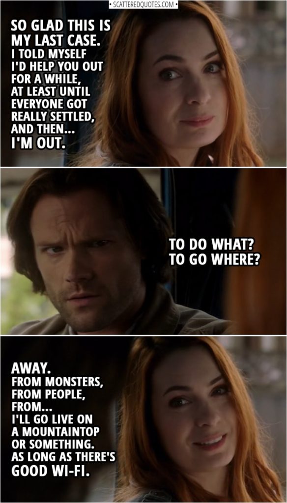 Quote from Supernatural 14x06 | Charlie Bradbury: So glad this is my last case. Sam Winchester: What? Charlie Bradbury: I told myself I'd help you out for a while, at least until everyone got really settled, and then... I'm out. Sam Winchester: To do what? To go where? Charlie Bradbury: Away. From monsters, from people, from... I'll go live on a mountaintop or something. As long as there's good Wi-Fi.