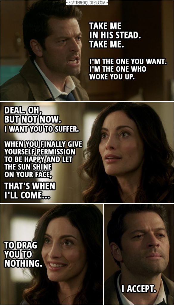 Quote from Supernatural 14x08 | Castiel: Take me in his stead. Take me. The Empty: You? Castiel: I'm the one you want. I'm the one who woke you up. (The Empty lets Jack go) The Empty: You? But you're already mine. Castiel: Not for years... eons maybe. But if you'll agree, I will go now, and I will go willingly. The Empty: Deal. Oh, but not now. No, no, no, no, no. No, you see, I-I meant what I said. I-I want you to suffer. I want you to go back to... to your normal life and... and then forget about this and forget about me. And... And then, when you finally give yourself permission to be happy and let the sun shine on your face, that's when I'll come. That's when I'll come to drag you to nothing. Castiel: I accept.