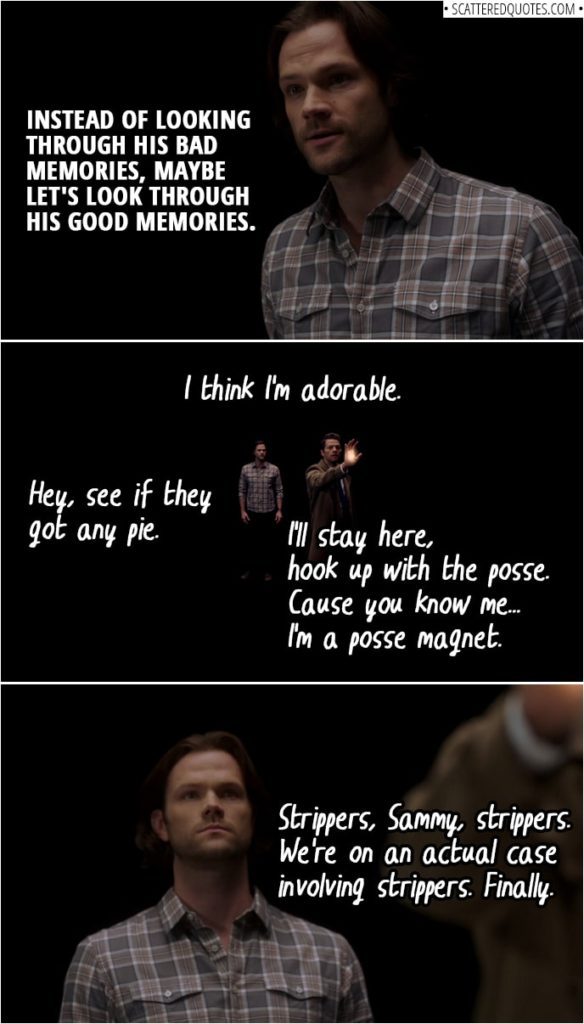 Quote from Supernatural 14x10 | Sam Winchester: So maybe, instead of looking through his bad memories, maybe let's, uh... maybe let's look through his good memories. Dean Winchester's memories: I think I'm adorable. You seem pretty cheery. Strippers, Sammy, strippers. We're on an actual case involving strippers. Finally. I'll stay here, hook up with the posse. 'Cause you know me... I'm a posse magnet. Hey, see if they got any pie.