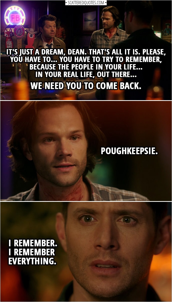 Quote from Supernatural 14x10 | Castiel: It's just a dream, Dean. That's all it is. Please, you have to... you have to try to remember, because the people in your life... in your real life, out there... we need you to come back. Sam Winchester: Poughkeepsie. Dean Winchester: What'd you say? Sam Winchester: Poughkeepsie. Dean Winchester: I remember. I remember everything.