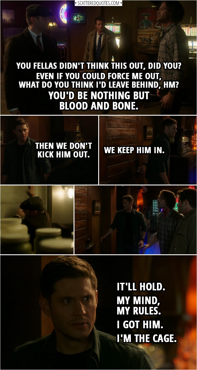 Quote from Supernatural 14x10 | Michael: You fellas didn't think this out, did you? Even if you could force me out, what do you think I'd leave behind, hm? (to Dean): You'd be nothing but blood and bone. Dean Winchester: Then we don't kick him out. We keep him in. (they push him in the walk-in fridge) Michael: Aah! Dean Winchester: It'll hold. My mind, my rules. I got him. I'm the Cage.