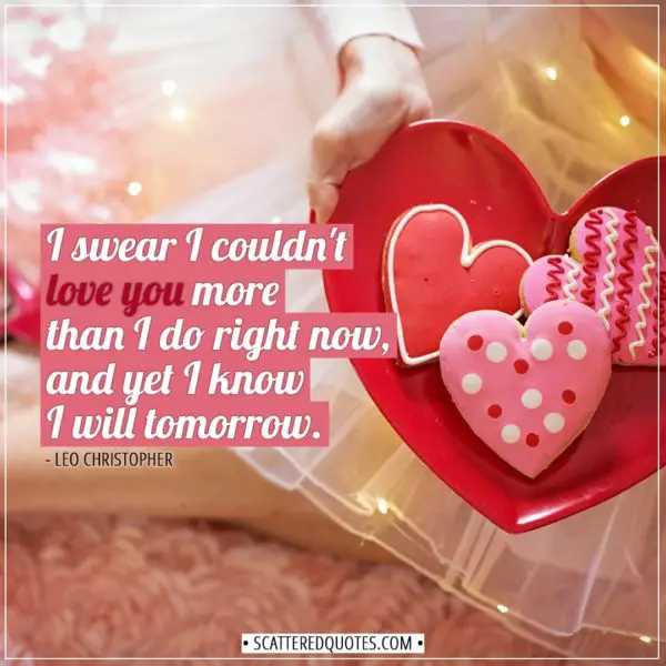 Valentine's Day Quotes | I swear I couldn't love you more than I do right now, and yet I know I will tomorrow. - Leo Christopher