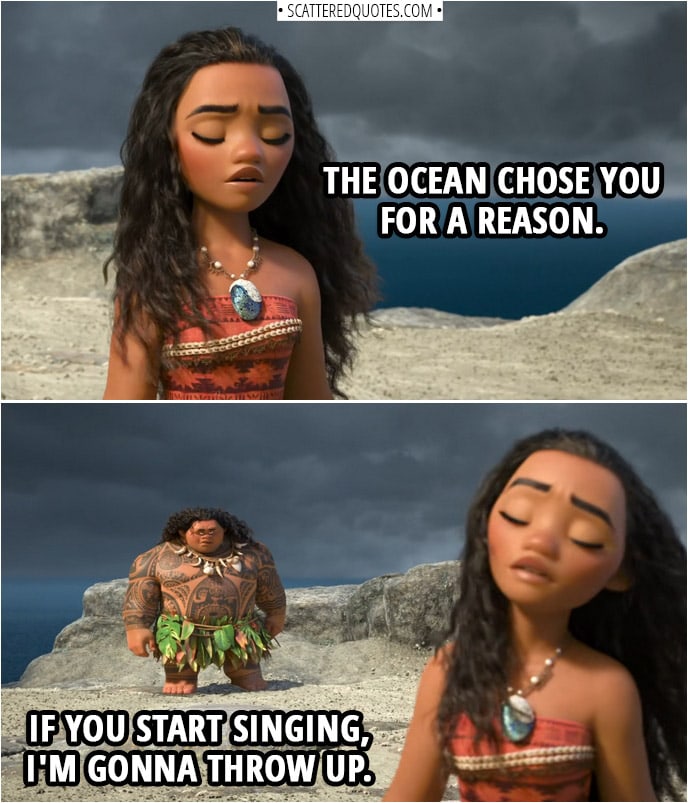 Quotes from Moana (2016) | Moana (whispering to herself): The ocean chose you for a reason. Maui: If you start singing, I'm gonna throw up.
