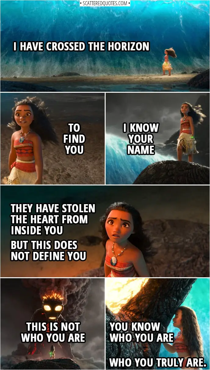 Quotes from Moana (2016) | Moana (to Te Ka): I have crossed the horizon to find you I know your name They have stolen the heart from inside you But this does not define you This is not who you are You know who you are Who you truly are.