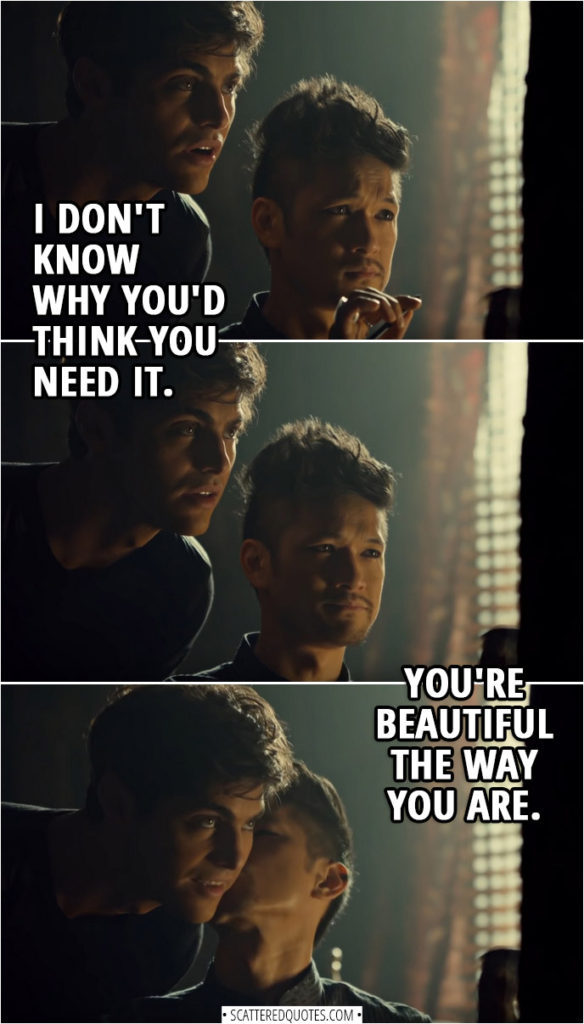Quote from Shadowhunters 3x11 | (Magnus is trying to put on eyeliner without using magic) Magnus Bane: I don't know how people do this every day. It's taking me an eternity to make myself halfway presentable. Alec Lightwood: I don't know why you'd think you need it. You're beautiful the way you are.